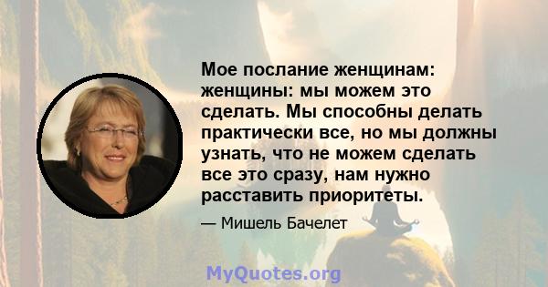 Мое послание женщинам: женщины: мы можем это сделать. Мы способны делать практически все, но мы должны узнать, что не можем сделать все это сразу, нам нужно расставить приоритеты.