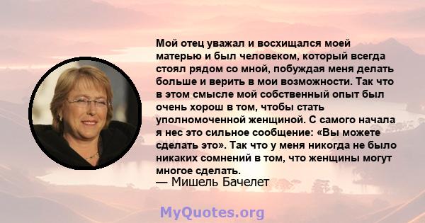 Мой отец уважал и восхищался моей матерью и был человеком, который всегда стоял рядом со мной, побуждая меня делать больше и верить в мои возможности. Так что в этом смысле мой собственный опыт был очень хорош в том,