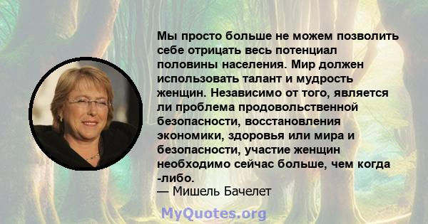 Мы просто больше не можем позволить себе отрицать весь потенциал половины населения. Мир должен использовать талант и мудрость женщин. Независимо от того, является ли проблема продовольственной безопасности,