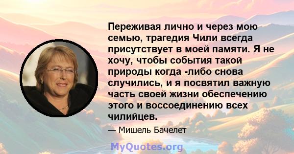 Переживая лично и через мою семью, трагедия Чили всегда присутствует в моей памяти. Я не хочу, чтобы события такой природы когда -либо снова случились, и я посвятил важную часть своей жизни обеспечению этого и