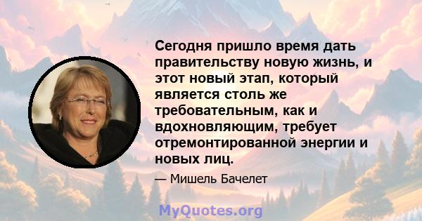 Сегодня пришло время дать правительству новую жизнь, и этот новый этап, который является столь же требовательным, как и вдохновляющим, требует отремонтированной энергии и новых лиц.