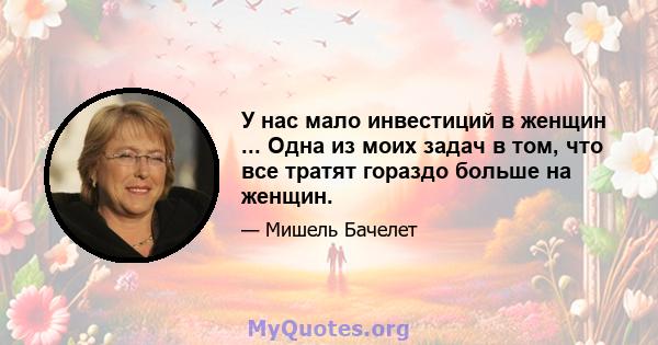 У нас мало инвестиций в женщин ... Одна из моих задач в том, что все тратят гораздо больше на женщин.