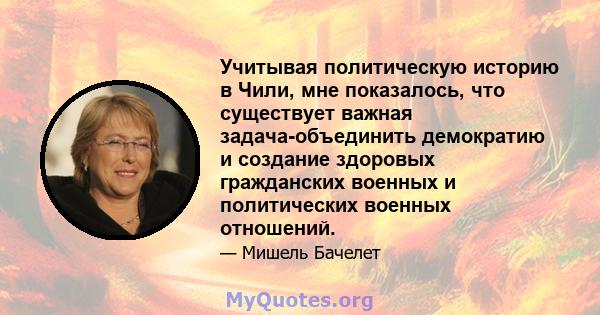 Учитывая политическую историю в Чили, мне показалось, что существует важная задача-объединить демократию и создание здоровых гражданских военных и политических военных отношений.