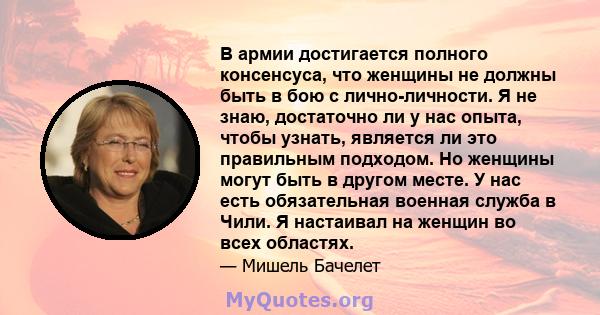 В армии достигается полного консенсуса, что женщины не должны быть в бою с лично-личности. Я не знаю, достаточно ли у нас опыта, чтобы узнать, является ли это правильным подходом. Но женщины могут быть в другом месте. У 