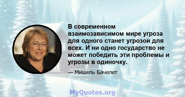 В современном взаимозависимом мире угроза для одного станет угрозой для всех. И ни одно государство не может победить эти проблемы и угрозы в одиночку.