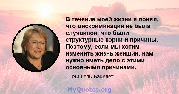 В течение моей жизни я понял, что дискриминация не была случайной, что были структурные корни и причины. Поэтому, если мы хотим изменить жизнь женщин, нам нужно иметь дело с этими основными причинами.