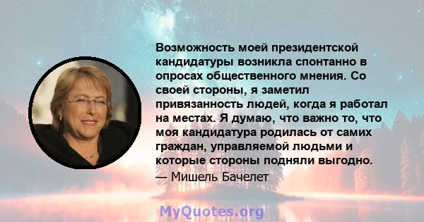 Возможность моей президентской кандидатуры возникла спонтанно в опросах общественного мнения. Со своей стороны, я заметил привязанность людей, когда я работал на местах. Я думаю, что важно то, что моя кандидатура