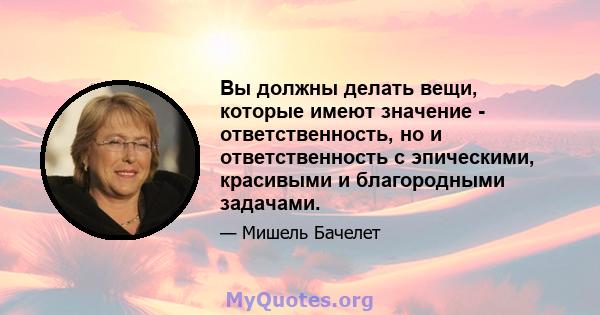 Вы должны делать вещи, которые имеют значение - ответственность, но и ответственность с эпическими, красивыми и благородными задачами.