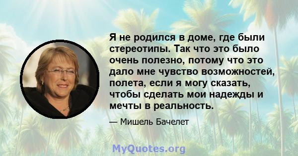 Я не родился в доме, где были стереотипы. Так что это было очень полезно, потому что это дало мне чувство возможностей, полета, если я могу сказать, чтобы сделать мои надежды и мечты в реальность.