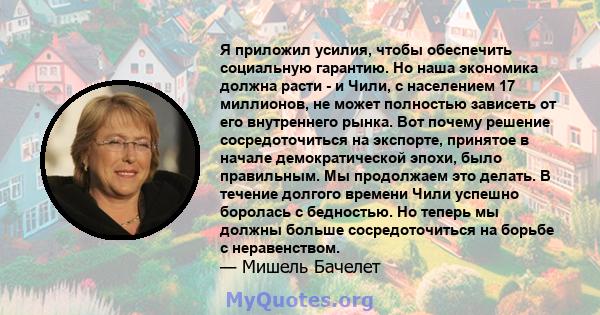 Я приложил усилия, чтобы обеспечить социальную гарантию. Но наша экономика должна расти - и Чили, с населением 17 миллионов, не может полностью зависеть от его внутреннего рынка. Вот почему решение сосредоточиться на