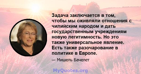 Задача заключается в том, чтобы мы оживляли отношения с чилийским народом и дать государственным учреждениям новую легитимность. Но это также универсальное явление. Есть также разочарование в политике в Европе.