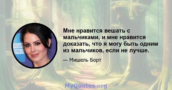 Мне нравится вешать с мальчиками, и мне нравится доказать, что я могу быть одним из мальчиков, если не лучше.