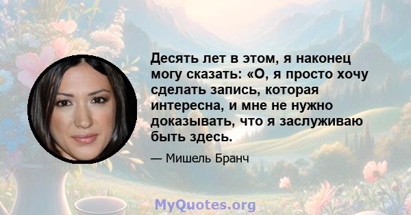 Десять лет в этом, я наконец могу сказать: «О, я просто хочу сделать запись, которая интересна, и мне не нужно доказывать, что я заслуживаю быть здесь.