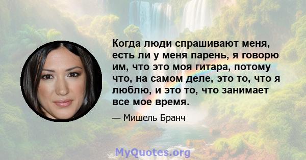 Когда люди спрашивают меня, есть ли у меня парень, я говорю им, что это моя гитара, потому что, на самом деле, это то, что я люблю, и это то, что занимает все мое время.