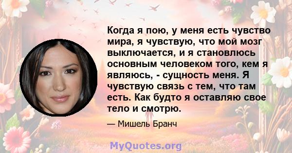 Когда я пою, у меня есть чувство мира, я чувствую, что мой мозг выключается, и я становлюсь основным человеком того, кем я являюсь, - сущность меня. Я чувствую связь с тем, что там есть. Как будто я оставляю свое тело и 