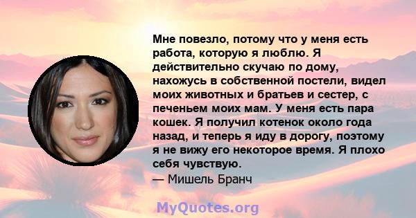 Мне повезло, потому что у меня есть работа, которую я люблю. Я действительно скучаю по дому, нахожусь в собственной постели, видел моих животных и братьев и сестер, с печеньем моих мам. У меня есть пара кошек. Я получил 