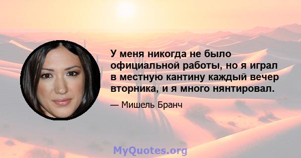 У меня никогда не было официальной работы, но я играл в местную кантину каждый вечер вторника, и я много нянтировал.