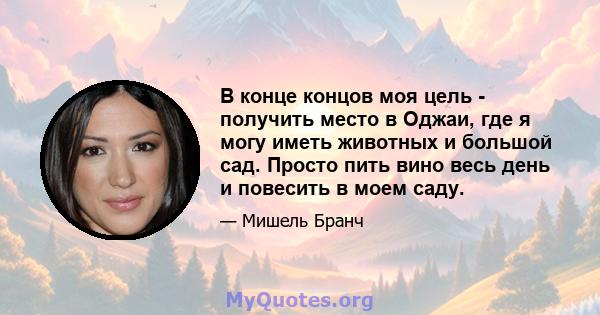 В конце концов моя цель - получить место в Оджаи, где я могу иметь животных и большой сад. Просто пить вино весь день и повесить в моем саду.