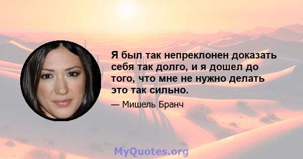 Я был так непреклонен доказать себя так долго, и я дошел до того, что мне не нужно делать это так сильно.