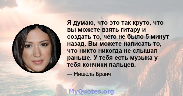 Я думаю, что это так круто, что вы можете взять гитару и создать то, чего не было 5 минут назад. Вы можете написать то, что никто никогда не слышал раньше. У тебя есть музыка у тебя кончики пальцев.