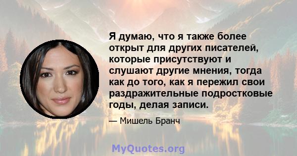 Я думаю, что я также более открыт для других писателей, которые присутствуют и слушают другие мнения, тогда как до того, как я пережил свои раздражительные подростковые годы, делая записи.