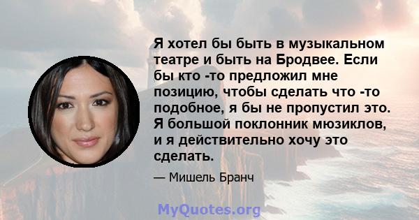 Я хотел бы быть в музыкальном театре и быть на Бродвее. Если бы кто -то предложил мне позицию, чтобы сделать что -то подобное, я бы не пропустил это. Я большой поклонник мюзиклов, и я действительно хочу это сделать.