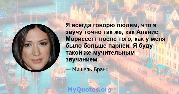 Я всегда говорю людям, что я звучу точно так же, как Аланис Мориссетт после того, как у меня было больше парней. Я буду такой же мучительным звучанием.