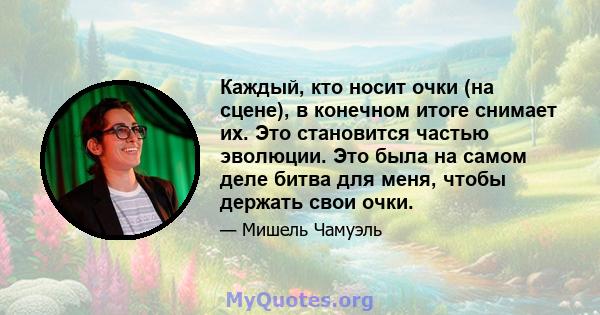 Каждый, кто носит очки (на сцене), в конечном итоге снимает их. Это становится частью эволюции. Это была на самом деле битва для меня, чтобы держать свои очки.