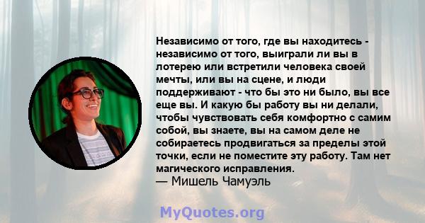 Независимо от того, где вы находитесь - независимо от того, выиграли ли вы в лотерею или встретили человека своей мечты, или вы на сцене, и люди поддерживают - что бы это ни было, вы все еще вы. И какую бы работу вы ни