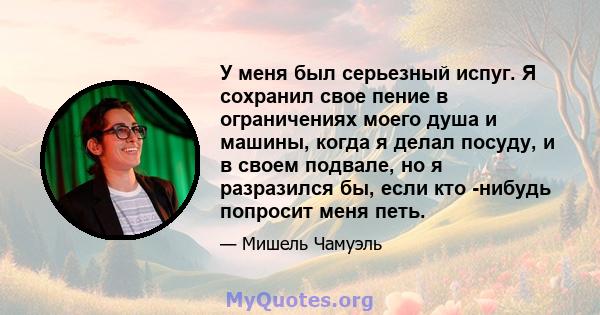 У меня был серьезный испуг. Я сохранил свое пение в ограничениях моего душа и машины, когда я делал посуду, и в своем подвале, но я разразился бы, если кто -нибудь попросит меня петь.