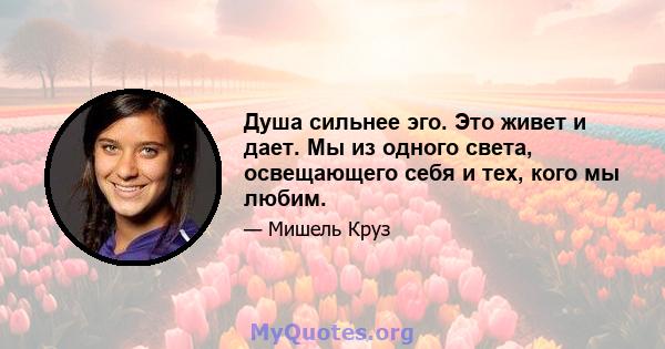 Душа сильнее эго. Это живет и дает. Мы из одного света, освещающего себя и тех, кого мы любим.