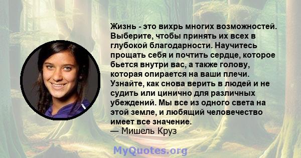 Жизнь - это вихрь многих возможностей. Выберите, чтобы принять их всех в глубокой благодарности. Научитесь прощать себя и почтить сердце, которое бьется внутри вас, а также голову, которая опирается на ваши плечи.