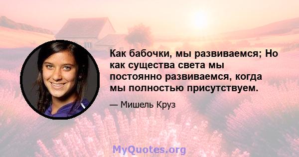 Как бабочки, мы развиваемся; Но как существа света мы постоянно развиваемся, когда мы полностью присутствуем.