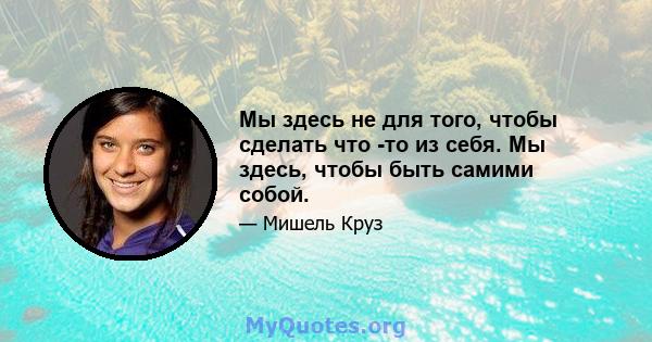 Мы здесь не для того, чтобы сделать что -то из себя. Мы здесь, чтобы быть самими собой.