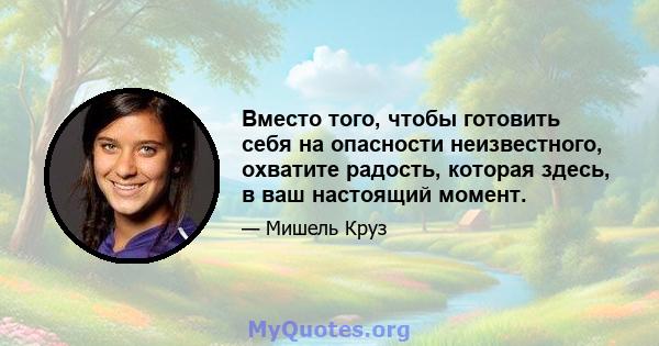 Вместо того, чтобы готовить себя на опасности неизвестного, охватите радость, которая здесь, в ваш настоящий момент.