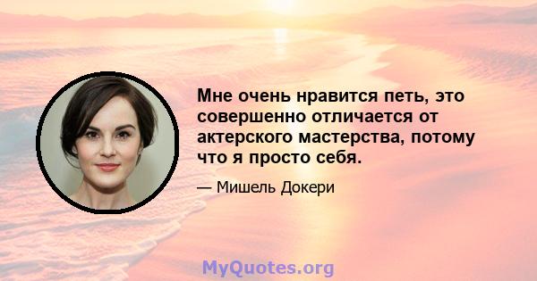 Мне очень нравится петь, это совершенно отличается от актерского мастерства, потому что я просто себя.