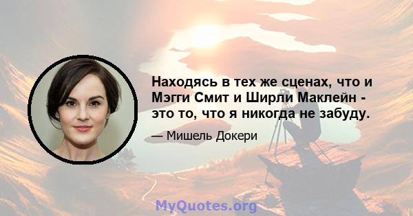 Находясь в тех же сценах, что и Мэгги Смит и Ширли Маклейн - это то, что я никогда не забуду.