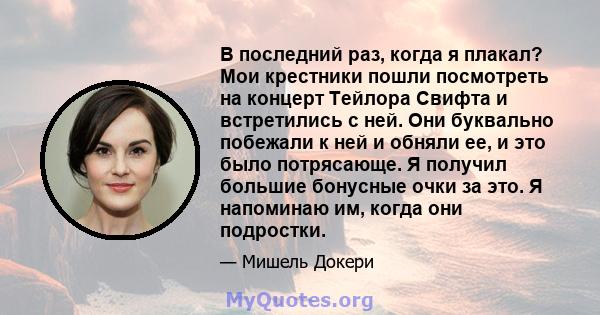 В последний раз, когда я плакал? Мои крестники пошли посмотреть на концерт Тейлора Свифта и встретились с ней. Они буквально побежали к ней и обняли ее, и это было потрясающе. Я получил большие бонусные очки за это. Я