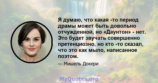 Я думаю, что какая -то период драмы может быть довольно отчужденной, но «Даунтон» - нет. Это будет звучать совершенно претенциозно, но кто -то сказал, что это как мыло, написанное поэтом.