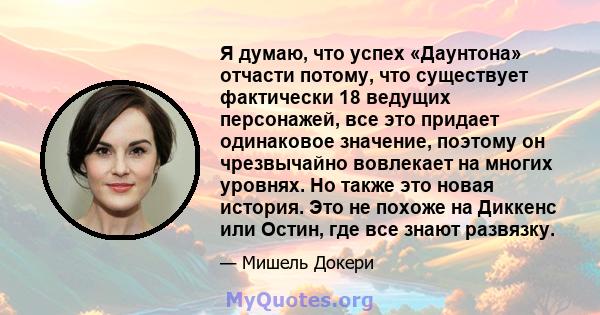 Я думаю, что успех «Даунтона» отчасти потому, что существует фактически 18 ведущих персонажей, все это придает одинаковое значение, поэтому он чрезвычайно вовлекает на многих уровнях. Но также это новая история. Это не