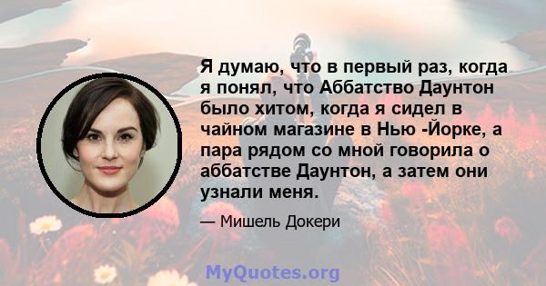 Я думаю, что в первый раз, когда я понял, что Аббатство Даунтон было хитом, когда я сидел в чайном магазине в Нью -Йорке, а пара рядом со мной говорила о аббатстве Даунтон, а затем они узнали меня.