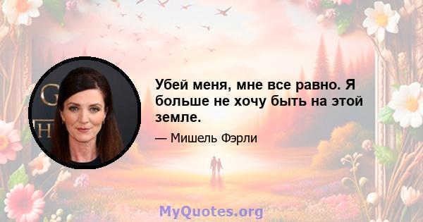 Убей меня, мне все равно. Я больше не хочу быть на этой земле.