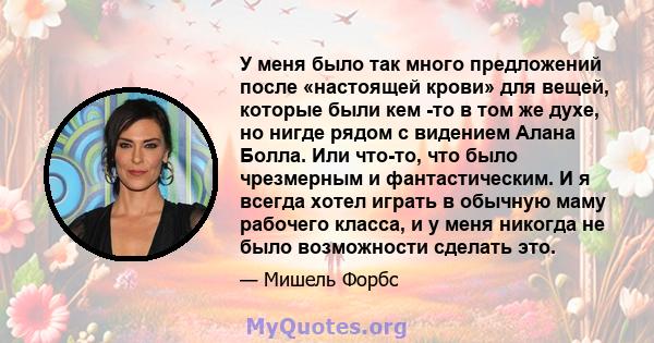 У меня было так много предложений после «настоящей крови» для вещей, которые были кем -то в том же духе, но нигде рядом с видением Алана Болла. Или что-то, что было чрезмерным и фантастическим. И я всегда хотел играть в 