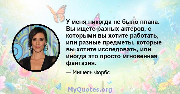 У меня никогда не было плана. Вы ищете разных актеров, с которыми вы хотите работать, или разные предметы, которые вы хотите исследовать, или иногда это просто мгновенная фантазия.