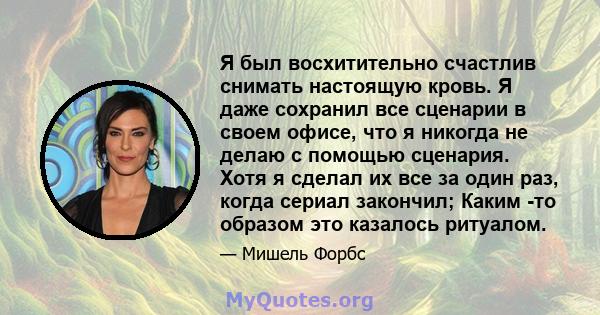 Я был восхитительно счастлив снимать настоящую кровь. Я даже сохранил все сценарии в своем офисе, что я никогда не делаю с помощью сценария. Хотя я сделал их все за один раз, когда сериал закончил; Каким -то образом это 