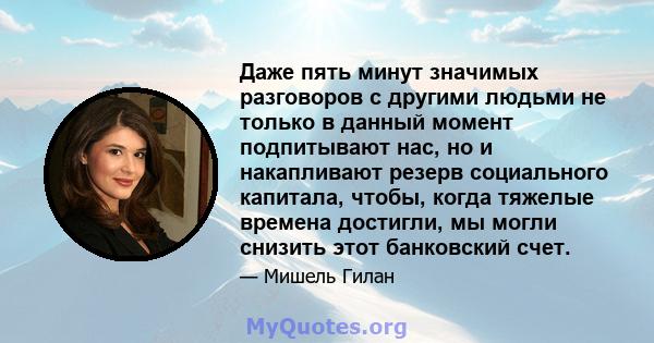 Даже пять минут значимых разговоров с другими людьми не только в данный момент подпитывают нас, но и накапливают резерв социального капитала, чтобы, когда тяжелые времена достигли, мы могли снизить этот банковский счет.