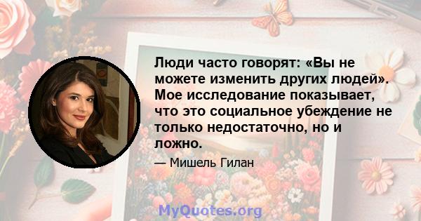 Люди часто говорят: «Вы не можете изменить других людей». Мое исследование показывает, что это социальное убеждение не только недостаточно, но и ложно.