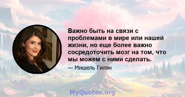 Важно быть на связи с проблемами в мире или нашей жизни, но еще более важно сосредоточить мозг на том, что мы можем с ними сделать.