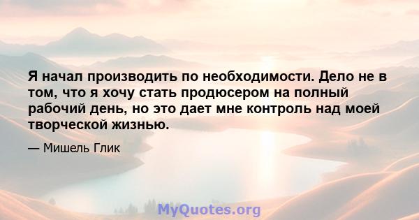 Я начал производить по необходимости. Дело не в том, что я хочу стать продюсером на полный рабочий день, но это дает мне контроль над моей творческой жизнью.