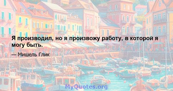 Я производил, но я произвожу работу, в которой я могу быть.